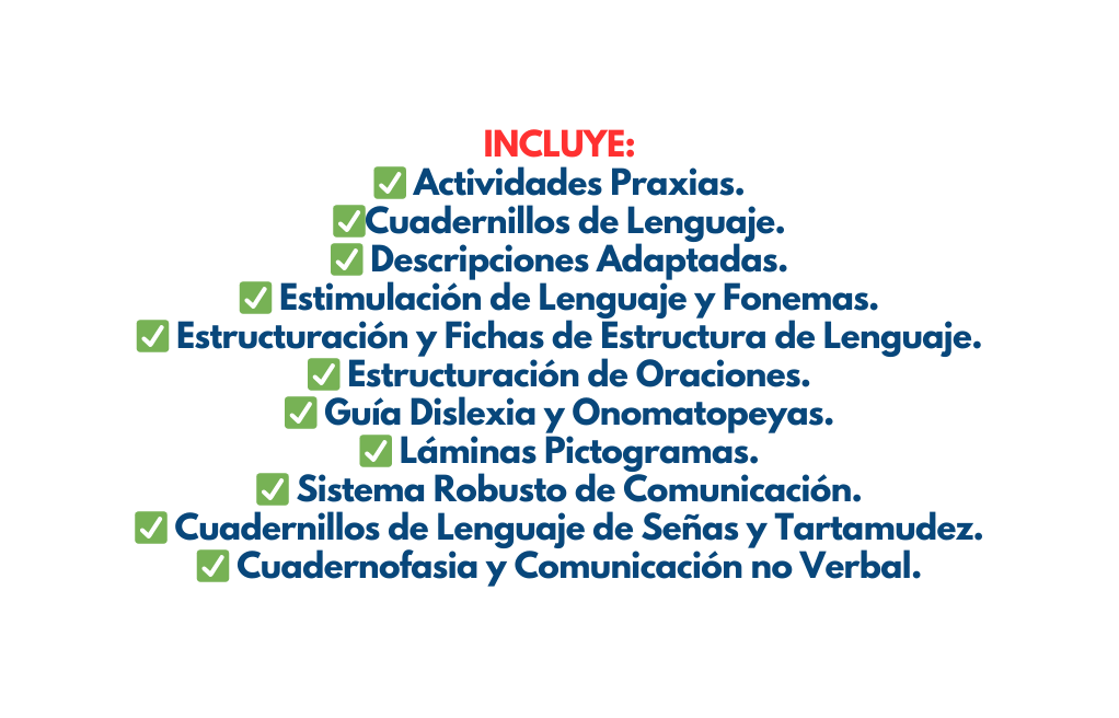 INCLUYE Actividades Praxias Cuadernillos de Lenguaje Descripciones Adaptadas Estimulación de Lenguaje y Fonemas Estructuración y Fichas de Estructura de Lenguaje Estructuración de Oraciones Guía Dislexia y Onomatopeyas Láminas Pictogramas Sistema Robusto de Comunicación Cuadernillos de Lenguaje de Señas y Tartamudez Cuadernofasia y Comunicación no Verbal